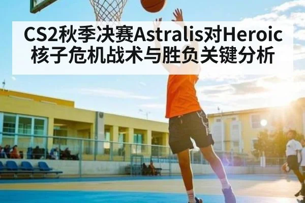 CS2秋季决赛Astralis对Heroic核子危机战术与胜负关键分析