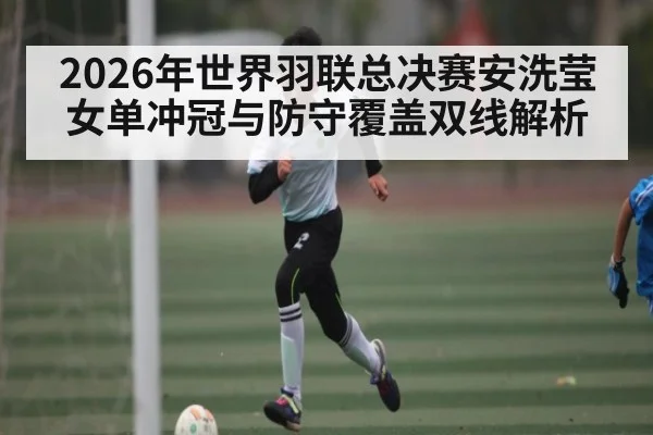 2026年世界羽联总决赛安洗莹女单冲冠与防守覆盖双线解析