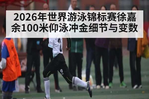 2026年世界游泳锦标赛徐嘉余100米仰泳冲金细节与变数